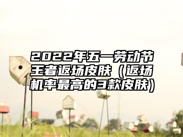 2022年五一劳动节王者返场皮肤（返场机率最高的3款皮肤）