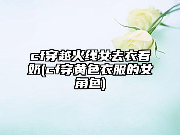 cf穿越火线女去衣看奶(cf穿黄色衣服的女角色)