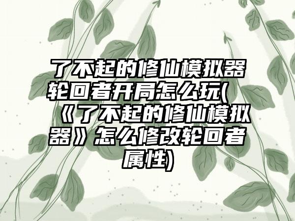 了不起的修仙模拟器轮回者开局怎么玩(《了不起的修仙模拟器》怎么修改轮回者属性)