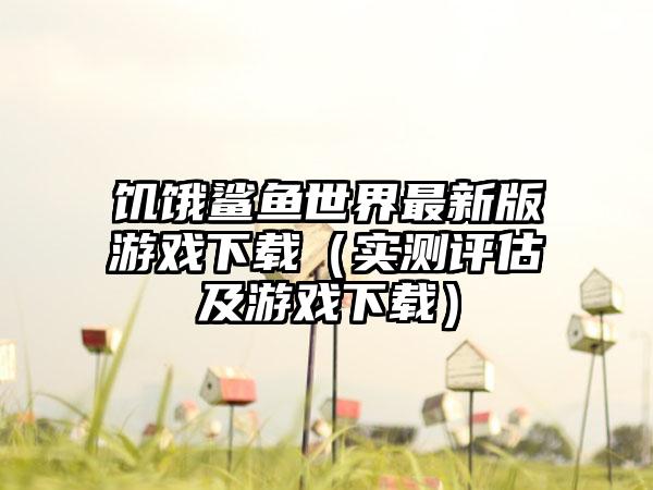 饥饿鲨鱼世界最新版游戏下载（实测评估及游戏下载）