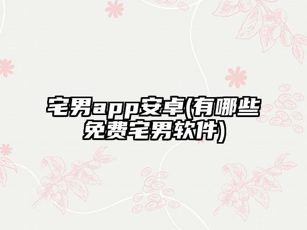 宅男app安卓(有哪些免费宅男软件)