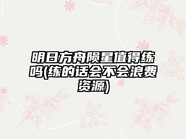 明日方舟陨星值得练吗(练的话会不会浪费资源)