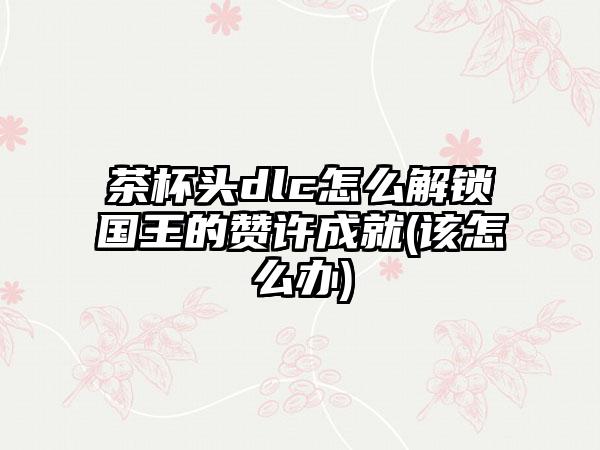 茶杯头dlc怎么解锁国王的赞许成就(该怎么办)