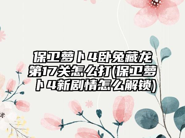 保卫萝卜4卧兔藏龙第17关怎么打(保卫萝卜4新剧情怎么解锁)