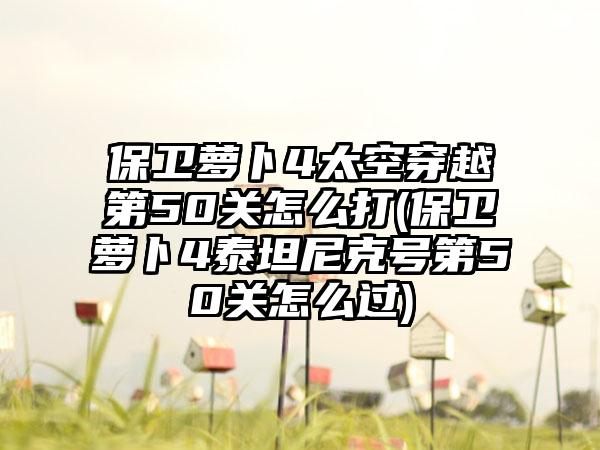 保卫萝卜4太空穿越第50关怎么打(保卫萝卜4泰坦尼克号第50关怎么过)