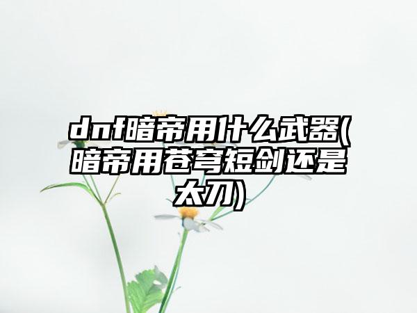 dnf暗帝用什么武器(暗帝用苍穹短剑还是太刀)