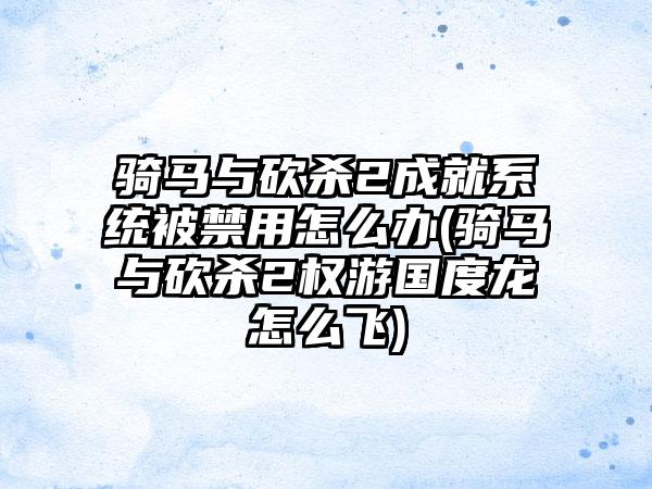 骑马与砍杀2成就系统被禁用怎么办(骑马与砍杀2权游国度龙怎么飞)
