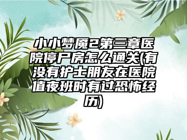 小小梦魇2第三章医院停尸房怎么通关(有没有护士朋友在医院值夜班时有过恐怖经历)