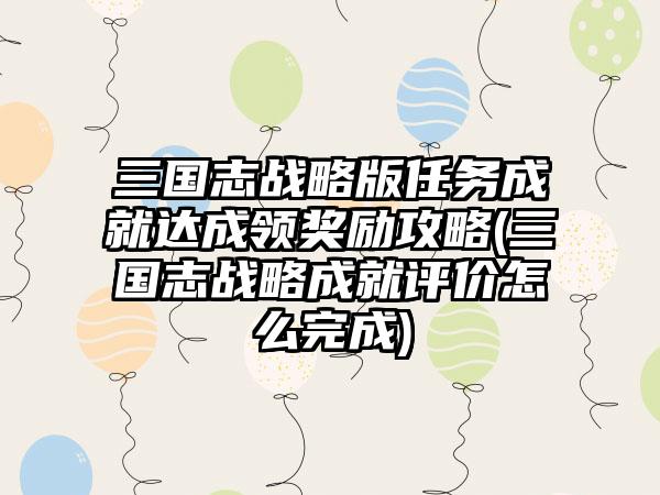 三国志战略版任务成就达成领奖励攻略(三国志战略成就评价怎么完成)