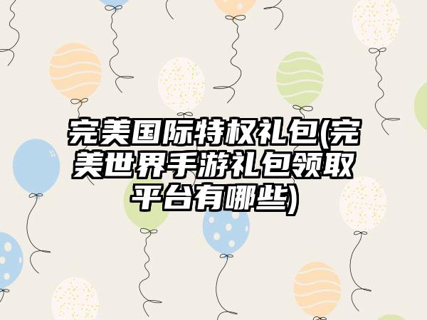 完美国际特权礼包(完美世界手游礼包领取平台有哪些)