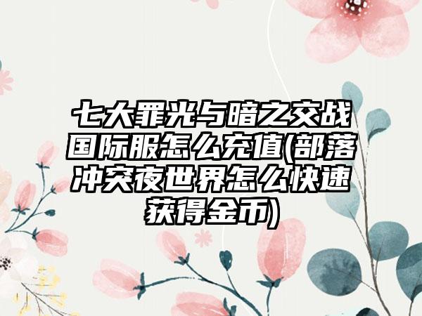七大罪光与暗之交战国际服怎么充值(部落冲突夜世界怎么快速获得金币)
