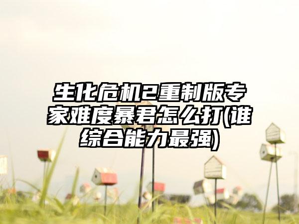 生化危机2重制版专家难度暴君怎么打(谁综合能力最强)