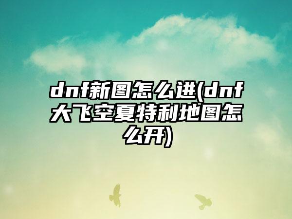 dnf新图怎么进(dnf大飞空夏特利地图怎么开)