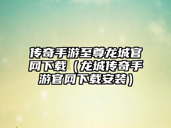传奇手游至尊龙城官网下载（龙城传奇手游官网下载安装）