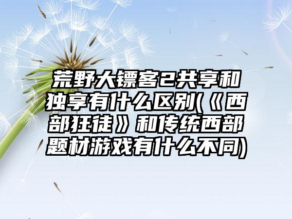 荒野大镖客2共享和独享有什么区别(《西部狂徒》和传统西部题材游戏有什么不同)
