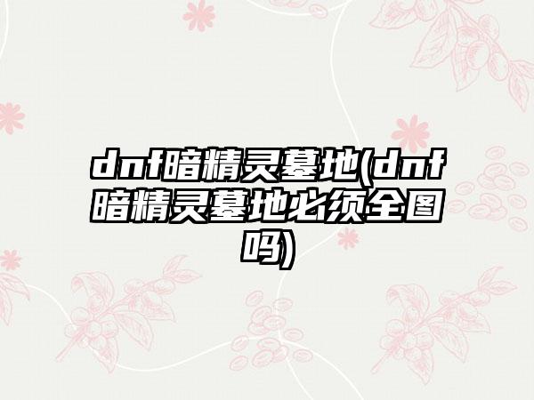 dnf暗精灵墓地(dnf暗精灵墓地必须全图吗)