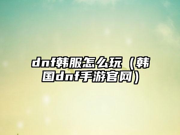 dnf韩服怎么玩（韩国dnf手游官网）