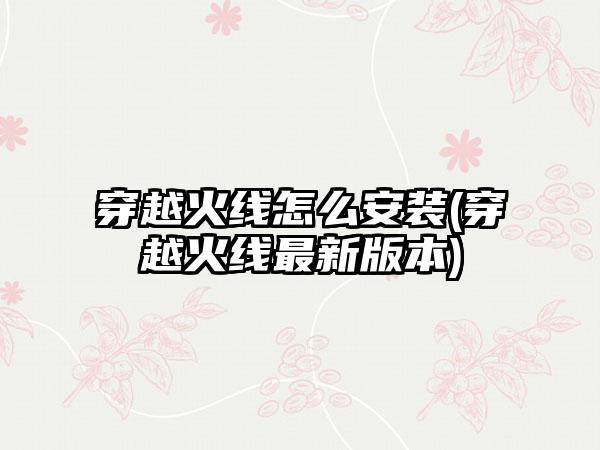 穿越火线怎么安装(穿越火线最新版本)