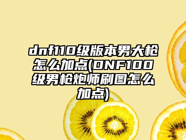 dnf110级版本男大枪怎么加点(DNF100级男枪炮师刷图怎么加点)