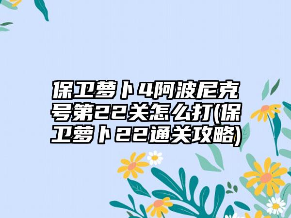 保卫萝卜4阿波尼克号第22关怎么打(保卫萝卜22通关攻略)