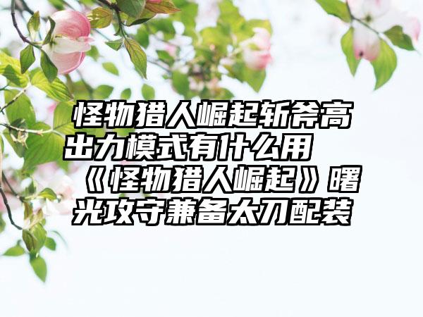 怪物猎人崛起斩斧高出力模式有什么用 《怪物猎人崛起》曙光攻守兼备太刀配装