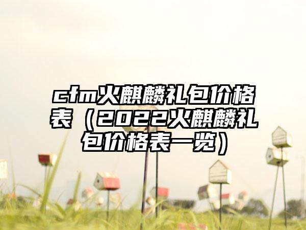 cfm火麒麟礼包价格表（2022火麒麟礼包价格表一览）