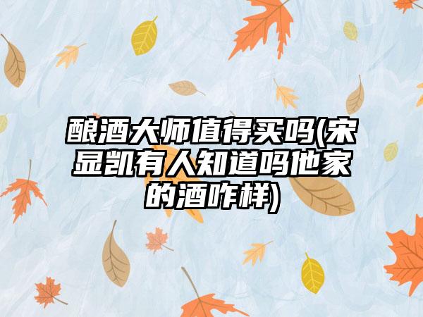 酿酒大师值得买吗(宋显凯有人知道吗他家的酒咋样)