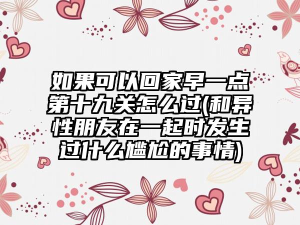 如果可以回家早一点第十九关怎么过(和异性朋友在一起时发生过什么尴尬的事情)