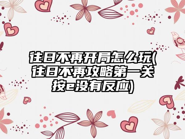 往日不再开局怎么玩(往日不再攻略第一关按e没有反应)