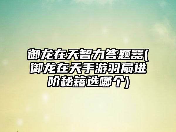 御龙在天智力答题器(御龙在天手游羽扇进阶秘籍选哪个)