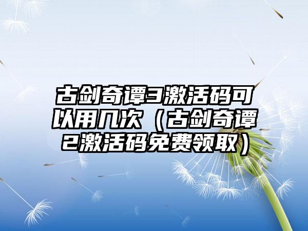 古剑奇谭3激活码可以用几次（古剑奇谭2激活码免费领取）