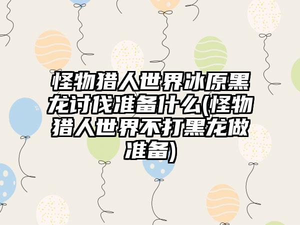 怪物猎人世界冰原黑龙讨伐准备什么(怪物猎人世界不打黑龙做准备)