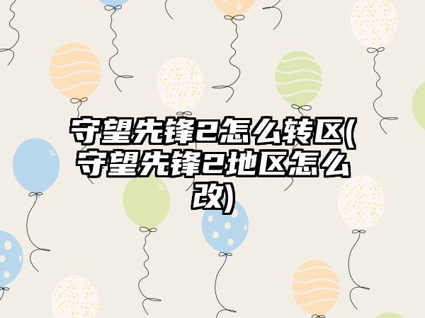 守望先锋2怎么转区(守望先锋2地区怎么改)