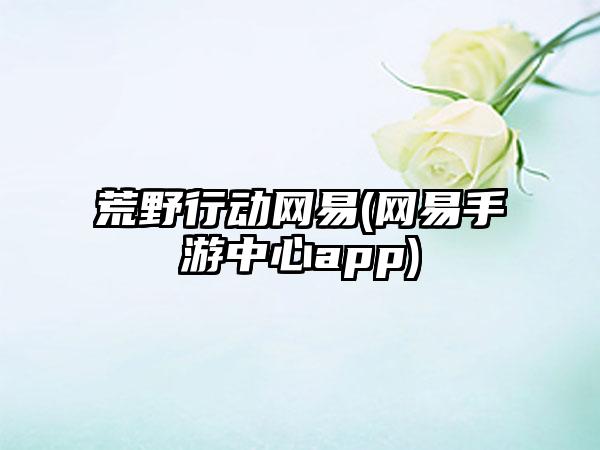 荒野行动网易(网易手游中心app)