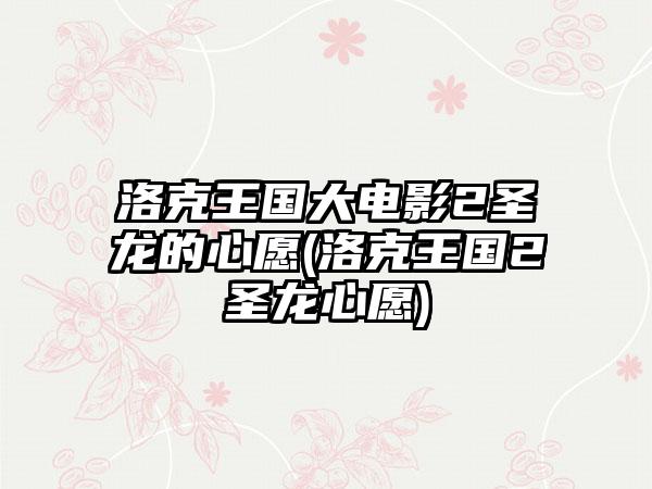 洛克王国大电影2圣龙的心愿(洛克王国2圣龙心愿)