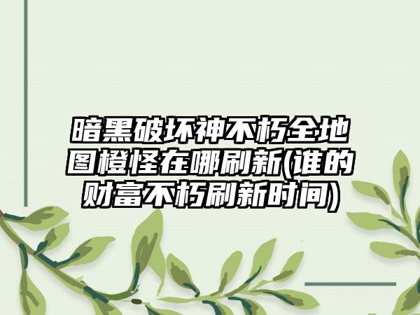 暗黑破坏神不朽全地图橙怪在哪刷新(谁的财富不朽刷新时间)