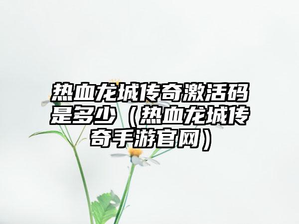 热血龙城传奇激活码是多少（热血龙城传奇手游官网）