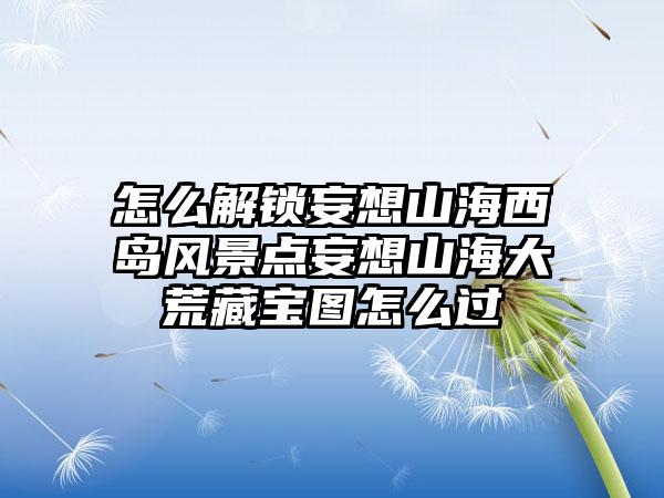 怎么解锁妄想山海西岛风景点妄想山海大荒藏宝图怎么过