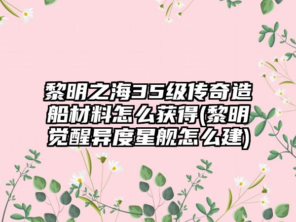 黎明之海35级传奇造船材料怎么获得(黎明觉醒异度星舰怎么建)