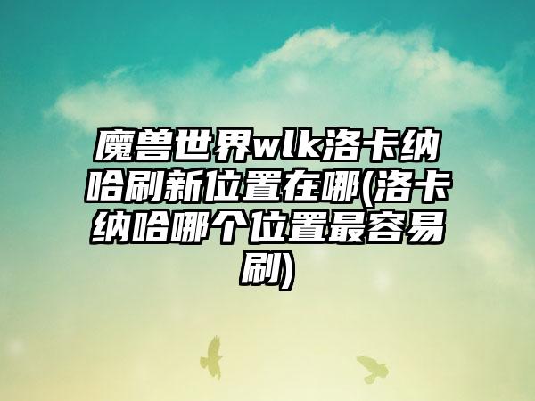 魔兽世界wlk洛卡纳哈刷新位置在哪(洛卡纳哈哪个位置最容易刷)