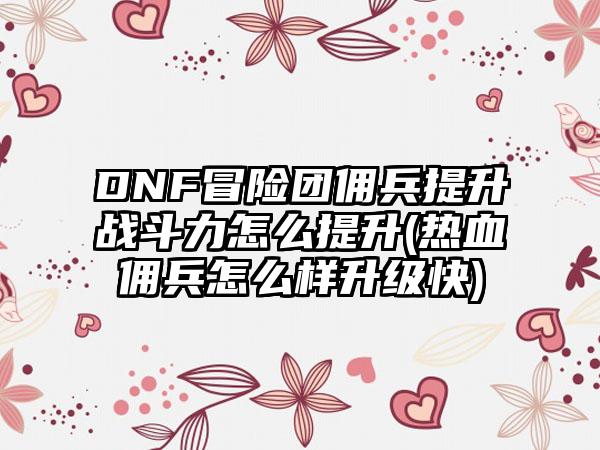 DNF冒险团佣兵提升战斗力怎么提升(热血佣兵怎么样升级快)