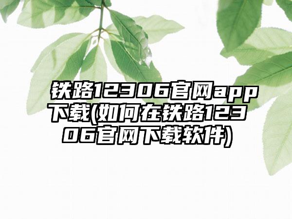 铁路12306官网app下载(如何在铁路12306官网下载软件)