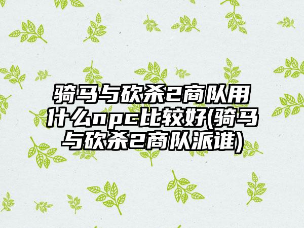 骑马与砍杀2商队用什么npc比较好(骑马与砍杀2商队派谁)