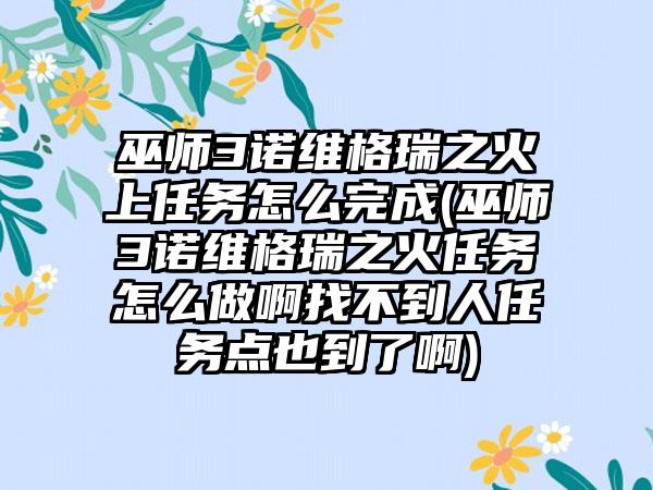 巫师3诺维格瑞之火上任务怎么完成(巫师3诺维格瑞之火任务怎么做啊找不到人任务点也到了啊)