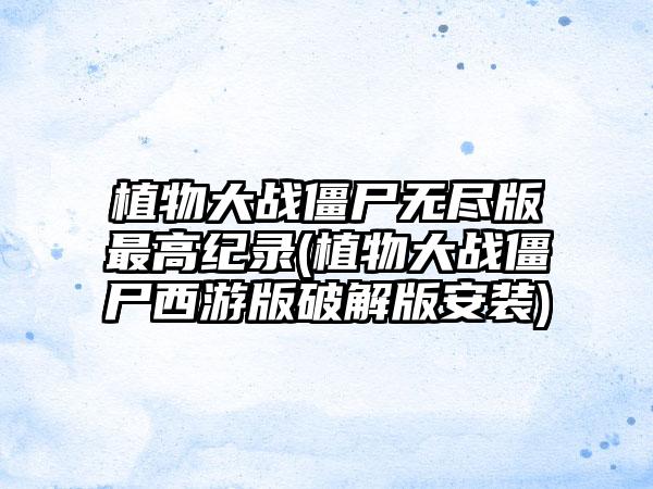 植物大战僵尸无尽版最高纪录(植物大战僵尸西游版破解版安装)