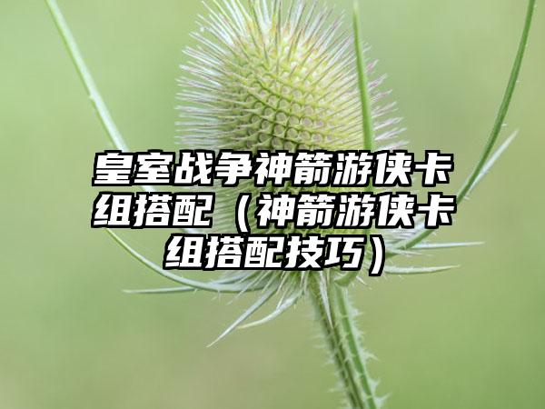 皇室战争神箭游侠卡组搭配（神箭游侠卡组搭配技巧）