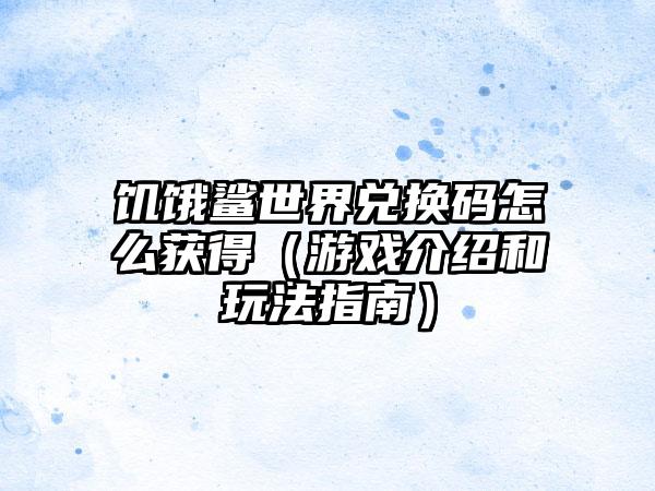 饥饿鲨世界兑换码怎么获得（游戏介绍和玩法指南）