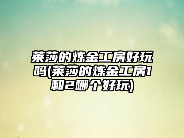莱莎的炼金工房好玩吗(莱莎的炼金工房1和2哪个好玩)