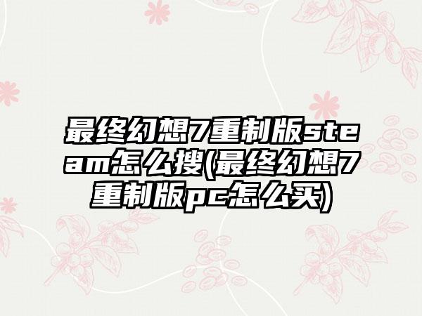 最终幻想7重制版steam怎么搜(最终幻想7重制版pc怎么买)