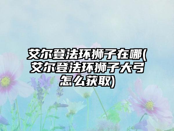 艾尔登法环狮子在哪(艾尔登法环狮子大弓怎么获取)